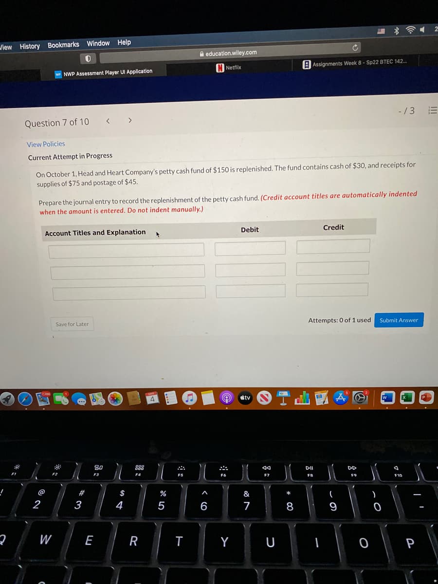 View History Bookmarks Window Help
A education.wiley.com
IN Netflix
A Assignments Week 8 - Sp22 BTEC 142.
NWP Assessment Player UI Application
- /3
三
Question 7 of 10
< >
View Policies
Current Attempt in Progress
On October 1, Head and Heart Company's petty cash fund of $150 is replenished. The fund contains cash of $30, and receipts for
supplies of $75 and postage of $45.
Prepare the journal entry to record the replenishment of the petty cash fund. (Credit account titles are automatically indented
when the amount is entered. Do not indent manually.)
Debit
Credit
Account Titles and Explanation
Attempts: 0 of 1 used
Submit Answer
Save for Later
4.
tv
...
80
00
DII
DD
F1
F2
F3
F4
FS
F6
F7
F8
F9
F10
@
#
$
&
*
2
3
4
5
6
7
8
9
W
E
Y
P
R
