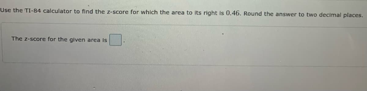 Use the TI-84 calculator to find the z-score for which the area to its right is 0.46. Round the answer to two decimal places.
The z-score for the given area Is
