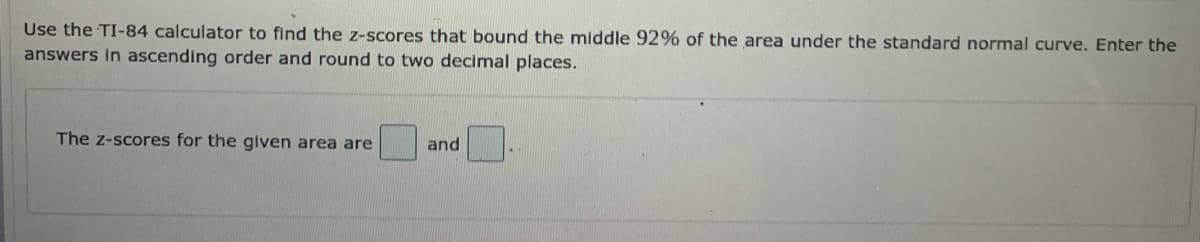 Use the TI-84 calculator to find the z-scores that bound the middle 92% of the area under the standard normal curve. Enter the
answers in ascending order and round to two decimal places.
The z-scores for the given area are
and
