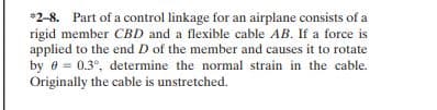 *2-8. Part of a control linkage for an airplane consists of a
rigid member CBD and a flexible cable AB. If a force is
applied to the end D of the member and causes it to rotate
by 0 = 0.3°, determine the normal strain in the cable.
Originally the cable is unstretched.
