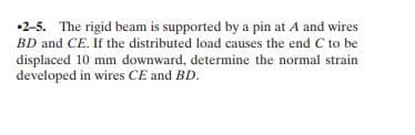 •2-5. The rigid beam is supported by a pin at A and wires
BD and CE. If the distributed load causes the end C to be
displaced 10 mm downward, determine the normal strain
developed in wires CE and BD.
