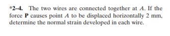 *2-4. The two wires are connected together at A. If the
force P causes point A to be displaced horizontally 2 mm,
determine the normal strain developed in each wire.
