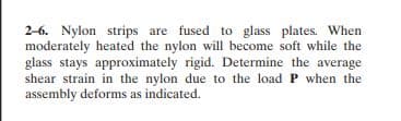 2-6. Nylon strips are fused to glass plates. When
moderately heated the nylon will become soft while the
glass stays approximately rigid. Determine the average
shear strain in the nylon due to the load P when the
assembly deforms as indicated.
