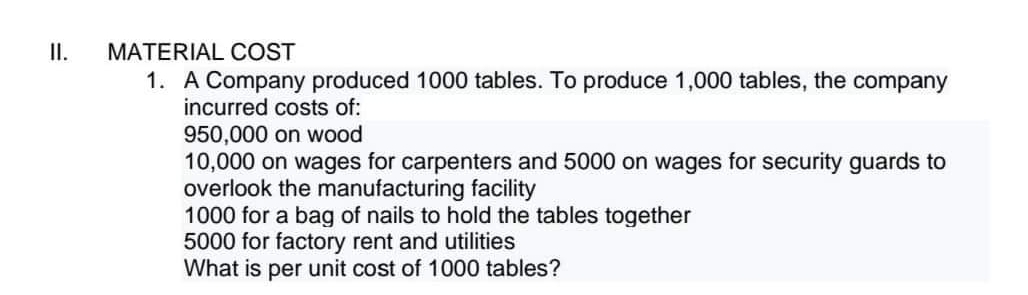 II.
MATERIAL COST
1. A Company produced 1000 tables. To produce 1,000 tables, the company
incurred costs of:
950,000 on wood
10,000 on wages for carpenters and 5000 on wages for security guards to
overlook the manufacturing facility
1000 for a bag of nails to hold the tables together
5000 for factory rent and utilities
What is per unit cost of 1000 tables?
