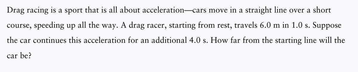 Drag racing is a sport that is all about acceleration—cars move in a straight line over a short
course, speeding up all the way. A drag racer, starting from rest, travels 6.0 m in 1.0 s. Suppose
the car continues this acceleration for an additional 4.0 s. How far from the starting line will the
car be?