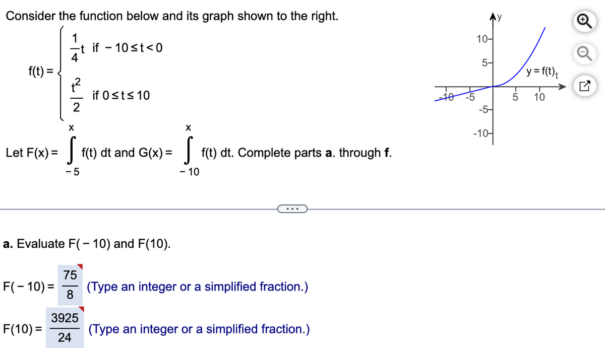 Consider the function below and its graph shown to the right.
1
-t if 10 ≤t<0
4
f(t) =
1²
2
F(-10) =
X
F(10) =
Let F(x) = f(t) dt and G(x) = f(t) dt. Complete parts a. through f.
- 5
- 10
a. Evaluate F(-10) and F(10).
if 0≤t≤ 10
75
8
3925
24
X
(Type an integer or a simplified fraction.)
(Type an integer or a simplified fraction.)
-10
10-
5-
-5-
-10-
5
y = f(t)t
10