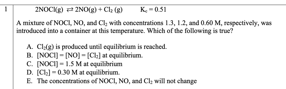 1
2NOC1(g)
2NO(g) + Cl₂ (g)
Kc = 0.51
A mixture of NOCI, NO, and Cl₂ with concentrations 1.3, 1.2, and 0.60 M, respectively, was
introduced into a container at this temperature. Which of the following is true?
A. Cl₂(g) is produced until equilibrium is reached.
B. [NOCI] = [NO] = [Cl₂] at equilibrium.
C. [NOCI] = 1.5 M at equilibrium
D. [C1₂] = 0.30 M at equilibrium.
E. The concentrations of NOCI, NO, and Cl₂ will not change