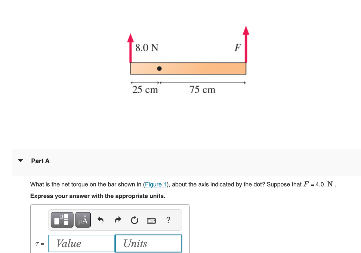 Part A
8.0 N
F
75 cm
25 cm
What is the net torque on the bar shown in (Figure 1), about the axis indicated by the dot? Suppose that F = 4.0 N.
Express your answer with the appropriate units.
Α
?
T =
Value
Units