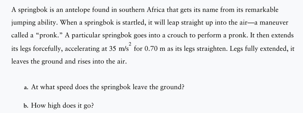 A springbok is an antelope found in southern Africa that gets its name from its remarkable
jumping ability. When a springbok is startled, it will leap straight up into the air—a maneuver
called a "pronk." A particular springbok goes into a crouch to perform a pronk. It then extends
its legs forcefully, accelerating at 35 m/s for 0.70 m as its legs straighten. Legs fully extended, it
leaves the ground and rises into the air.
2
a. At what speed does the springbok leave the ground?
b. How high does it go?