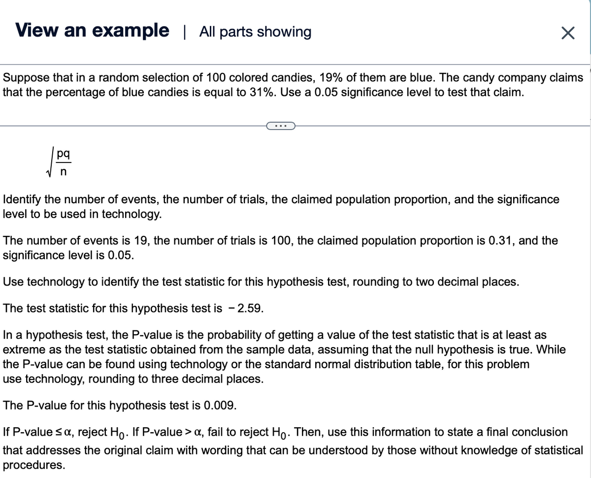 View an example | All parts showing
Suppose that in a random selection of 100 colored candies, 19% of them are blue. The candy company claims
that the percentage of blue candies is equal to 31%. Use a 0.05 significance level to test that claim.
pq
n
Identify the number of events, the number of trials, the claimed population proportion, and the significance
level to be used in technology.
The number of events is 19, the number of trials is 100, the claimed population proportion is 0.31, and the
significance level is 0.05.
X
Use technology to identify the test statistic for this hypothesis test, rounding to two decimal places.
The test statistic for this hypothesis test is - 2.59.
In a hypothesis test, the P-value is the probability of getting a value of the test statistic that is at least as
extreme as the test statistic obtained from the sample data, assuming that the null hypothesis is true. While
the P-value can be found using technology or the standard normal distribution table, for this problem
use technology, rounding to three decimal places.
The P-value for this hypothesis test is 0.009.
If P-value ≤ α, reject Ho. If P-value > a, fail to reject Hỏ. Then, use this information to state a final conclusion
that addresses the original claim with wording that can be understood by those without knowledge of statistical
procedures.