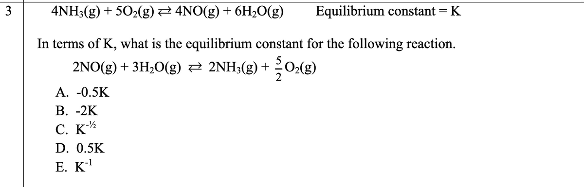 3
4NH3(g) + 5O₂(g) ₹ 4NO(g) + 6H₂O(g)
Equilibrium constant = K
In terms of K, what is the equilibrium constant for the following reaction.
2NO(g) + 3H₂O(g) ⇒ 2NH3(g) + O₂(g)
A. -0.5K
B. -2K
C. K-2
D. 0.5K
E. K-¹