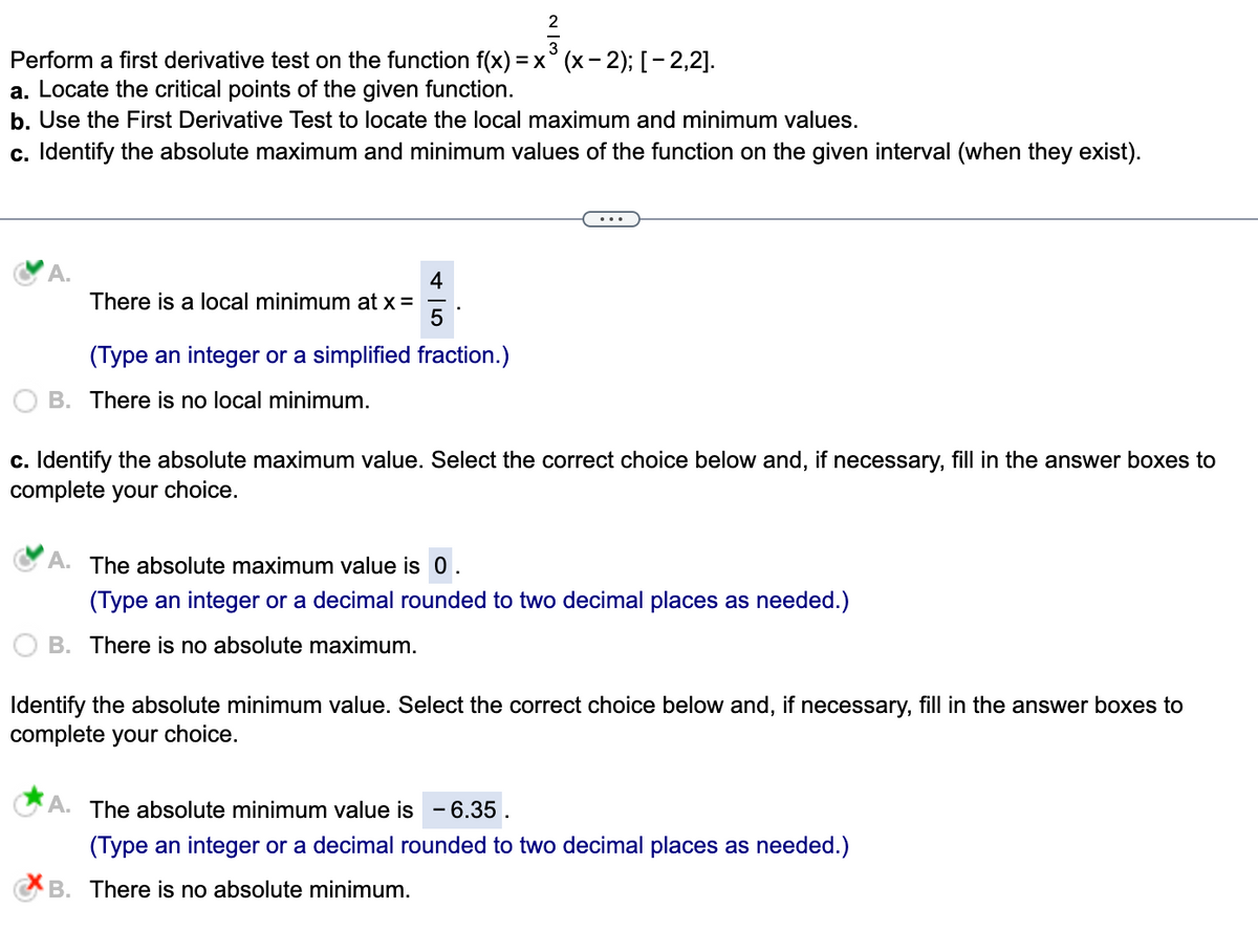 Perform a first derivative test on the function f(x) = x (x-2); [-2,2].
a. Locate the critical points of the given function.
b. Use the First Derivative Test to locate the local maximum and minimum values.
c. Identify the absolute maximum and minimum values of the function on the given interval (when they exist).
A.
There is a local minimum at x =
4
5
2
(Type an integer or a simplified fraction.)
B. There is no local minimum.
c. Identify the absolute maximum value. Select the correct choice below and, if necessary, fill in the answer boxes to
complete your choice.
A. The absolute maximum value is 0
(Type an integer or a decimal rounded to two decimal places as needed.)
B. There is no absolute maximum.
Identify the absolute minimum value. Select the correct choice below and, if necessary, fill in the answer boxes to
complete your choice.
A. The absolute minimum value is - 6.35.
(Type an integer or a decimal rounded to two decimal places as needed.)
B. There is no absolute minimum.