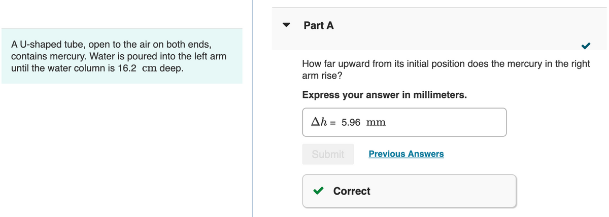 Part A
A U-shaped tube, open to the air on both ends,
contains mercury. Water is poured into the left arm
until the water column is 16.2 cm deep.
How far upward from its initial position does the mercury in the right
arm rise?
Express your answer in millimeters.
Ah 5.96 mm
Submit
Previous Answers
Correct