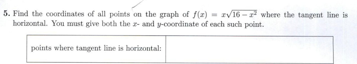 5. Find the coordinates of all points on the graph of f(x)=x√16x2 where the tangent line is
horizontal. You must give both the x- and y-coordinate of each such point.
points where tangent line is horizontal: