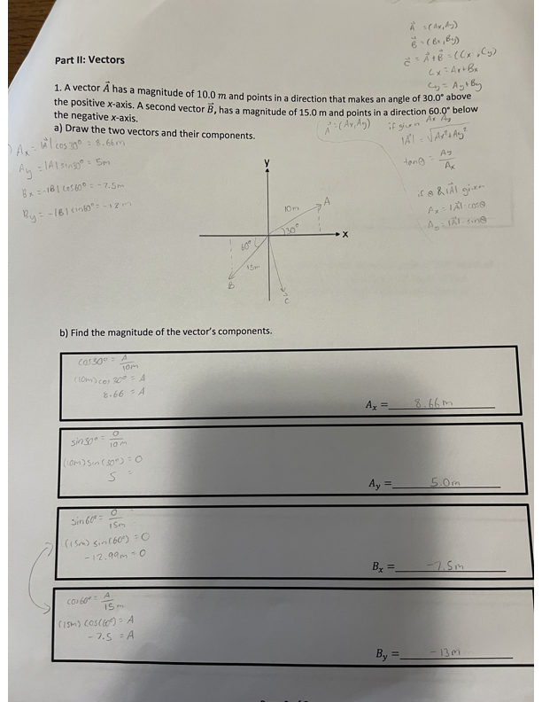 · Ax=
Part II: Vectors
À (Ax,y)
-(b₁₁by)
= A + B = ((x,y)
Cx = Ax+Bx
= Ay+By
1. A vector A has a magnitude of 10.0 m and points in a direction that makes an angle of 30.0° above
the positive x-axis. A second vector B, has a magnitude of 15.0 m and points in a direction 60.0" below
the negative x-axis.
a) Draw the two vectors and their components.
Al cos 30°: 8.66m
Ay = 141 sing05m
Bx=-181 (05600-7.5m
By=-161i0-12m
Ax
if @ & IAI given
A=(Ax, Ag)
if given
Ax A
IATA A
Ay
tong
=
10m
A
230°
60°
x
Ax = Al-case
A: AI-sine
15m
B
b) Find the magnitude of the vector's components.
COS300
A
10m
(10m) cos 30°
8.66 - A
A
sin 500=
0
10 m
(10m) Sin (30) = 0
S
0
Sin 60°
15m
(15m) sin (60°) O
-12.99m-0
C0160°=
4.
(15m) Cos(60) A
-7.5=A
Ax =
8.66m
Ay =
5.0m
By
=
-7.5m
By=
-133