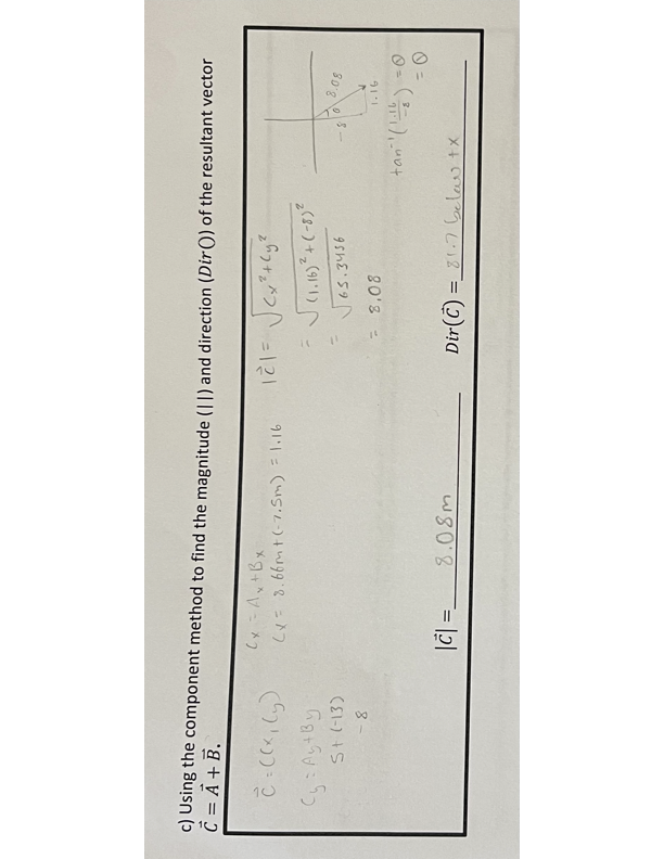 c) Using the component method to find the magnitude (II) and direction (Dir()) of the resultant vector
C = A + B.
C = ((x, y)
Cy: Ay+By
S+ (-13)
-8
Cx = Ax+Bx
(x 8.66m+(-7.5m) = 1.16
(1.16)²+(-8)2
65.3456
0
-8
8.08
- 8.08
1.16
tan (11) =
= 0
|c|=
8.08m
Dir()=87 below tx