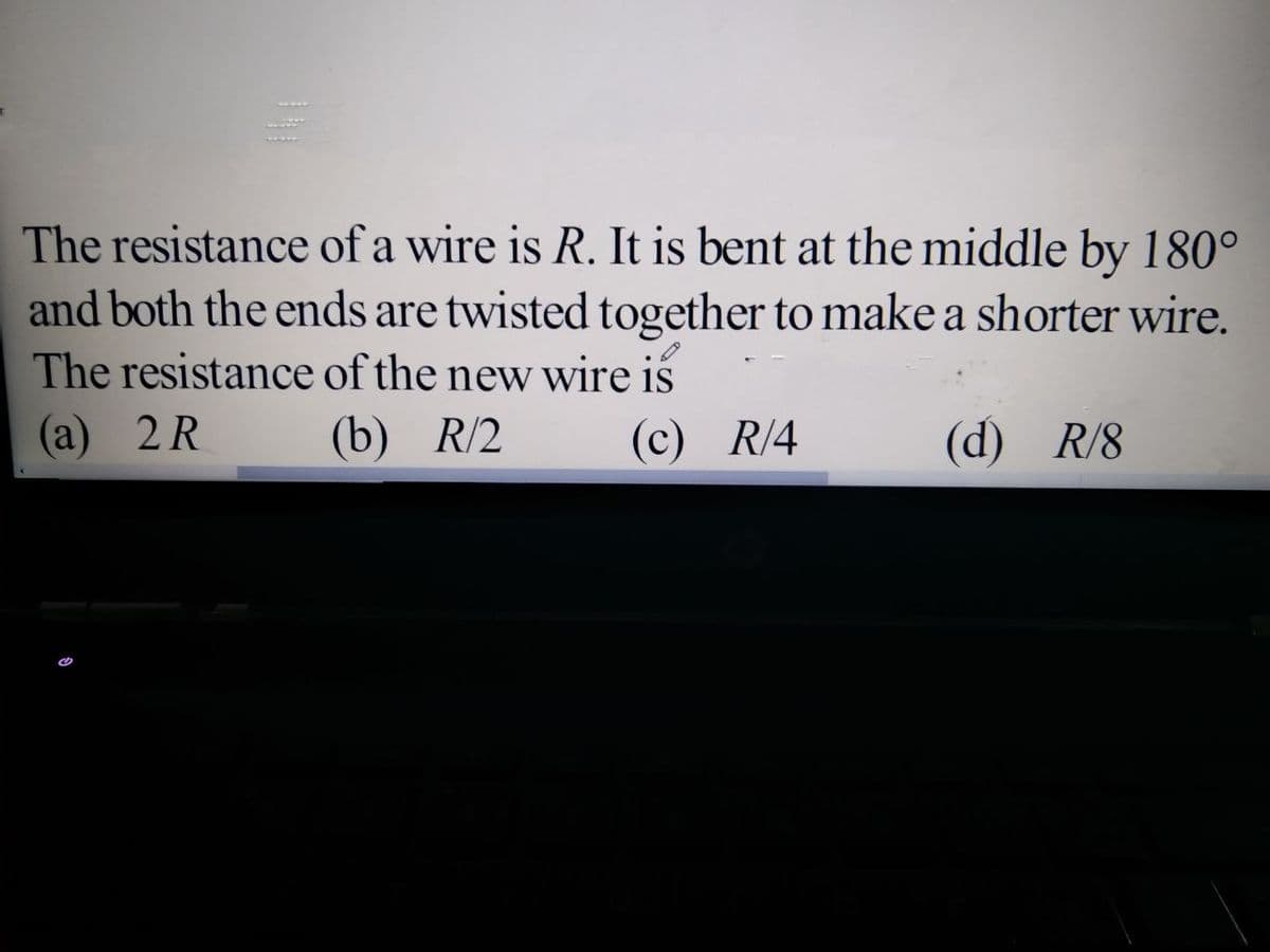 The resistance of a wire is R. It is bent at the middle by 180°
and both the ends are twisted together to make a shorter wire.
The resistance of the new wire iš
(a) 2R
(b) R/2
(c) R/4
(d) R/8
