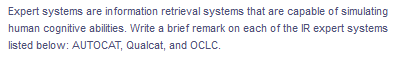 Expert systems are information retrieval systems that are capable of simulating
human cognitive abilities. Write a brief remark on each of the IR expert systems
listed below: AUTOCAT, Qualcat, and OCLC.