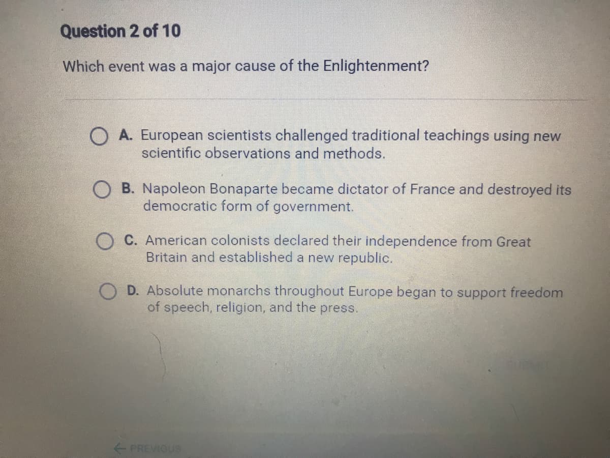 Question 2 of 10
Which event was a major cause of the Enlightenment?
O A. European scientists challenged traditional teachings using new
scientific observations and methods.
O B. Napoleon Bonaparte became dictator of France and destroyed its
democratic form of government.
O C. American colonists declared their independence from Great
Britain and established a new republic.
D. Absolute monarchs throughout Europe began to support freedom
of speech, religion, and the press.
PREVIOUS
