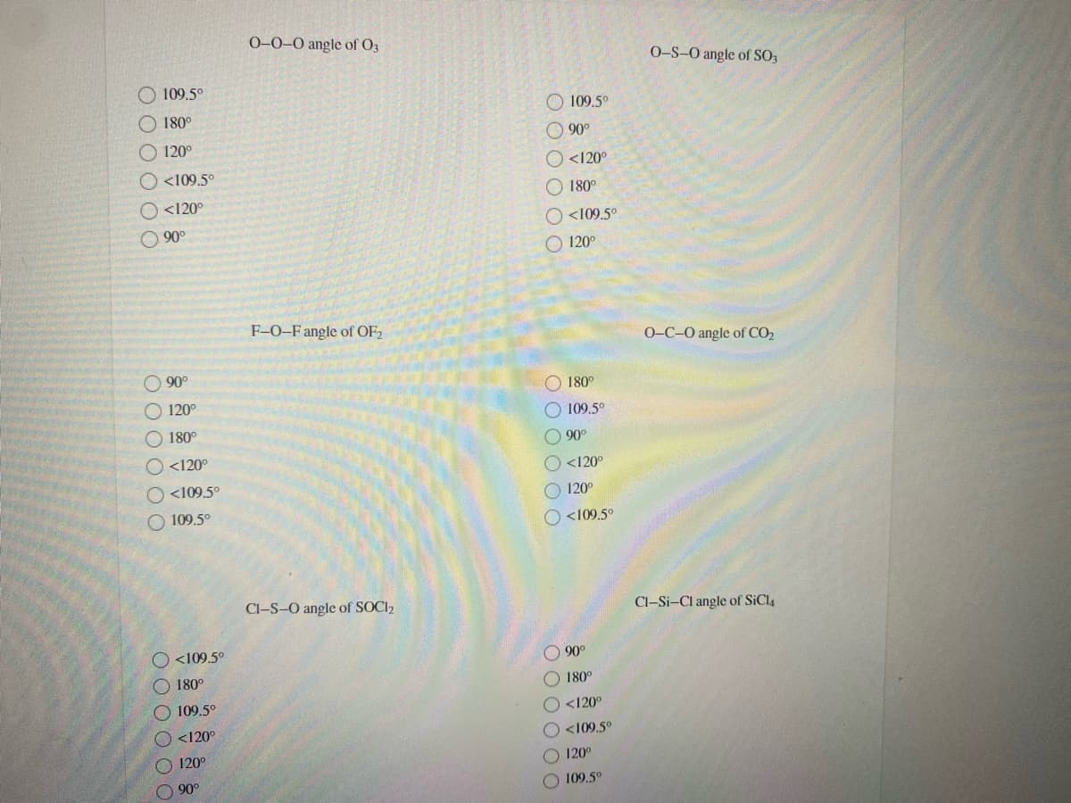 0-0-0 angle of O3
O-S-O angle of SO3
O 109.5°
109.5°
O 180°
90°
O 120°
<120°
O <109.5°
180°
O <120°
<109.5°
O 90°
120°
F-0-F angle of OF2
0-C-0 angle of CO2
O 90°
O 180°
O 120°
O 109.5°
O 180°
O 90°
O <120°
O <120°
O <109.5°
O 120°
O 109.5°
O <109.5°
Cl-S-O angle of SOCI2
Cl-Si-Cl angle of SiCl4
<109.5°
O 90°
180°
O 180°
109.5°
O<120°
<120°
O <109.5°
O 120°
O120°
90°
O109.5°
O O O O OO
O O O O O O
