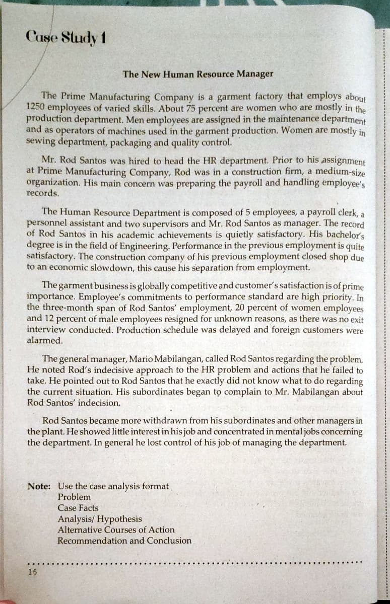 Case Study 1
The New Human Resource Manager
The Prime Manufacturing Company is a garment factory that employs about
1250 employees of varied skills. About 75 percent are women who are mostly in the
production department. Men employees are assigned in the maintenance department
and as operators of machines used in the garment production. Women are mostly in
sewing department, packaging and quality control.
Mr. Rod Santos was hired to head the HR department. Prior to his assignment
at Prime Manufacturing Company, Rod was in a construction firm, a medium-size
organization. His main concern was preparing the payroll and handling employee's
records.
The Human Resource Department is composed of 5 employees, a payroll clerk, a
personnel assistant and two supervisors and Mr. Rod Santos as manager. The record
of Rod Santos in his academic achievements is quietly satisfactory. His bachelor's
degree is in the field of Engineering. Performance in the previous employment is quite
satisfactory. The construction company of his previous employment closed shop due
to an economic slowdown, this cause his separation from employment.
The garment business is globally competitive and customer's satisfaction is of prime
importance. Employee's commitments to performance standard are high priority. In
the three-month span of Rod Santos' employment, 20 percent of women employees
and 12 percent of male employees resigned for unknown reasons, as there was no exit
interview conducted. Production schedule was delayed and foreign customers were
alarmed.
The general manager, Mario Mabilangan, called Rod Santos regarding the problem.
He noted Rod's indecisive approach to the HR problem and actions that he failed to
take. He pointed out to Rod Santos that he exactly did not know what to do regarding
the current situation. His subordinates began to complain to Mr. Mabilangan about
Rod Santos' indecision.
Rod Santos became more withdrawn from his subordinates and other managers in
the plant. He showed little interest in his job and concentrated in mental jobs concerning
the department. In general he lost control of his job of managing the department.
Note: Use the case analysis format
Problem
Case Facts
Analysis/ Hypothesis
Alternative Courses of Action
Recommendation and Conclusion
16
