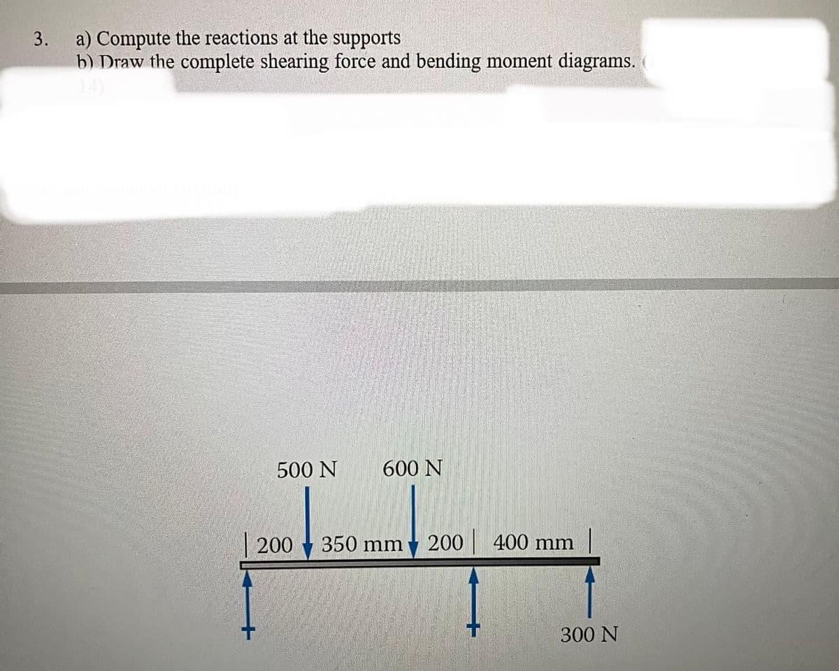 3.
a) Compute the reactions at the supports
b) Draw the complete shearing force and bending moment diagrams.
500 N
200
600 N
350 mm
200
400 mm
300 N