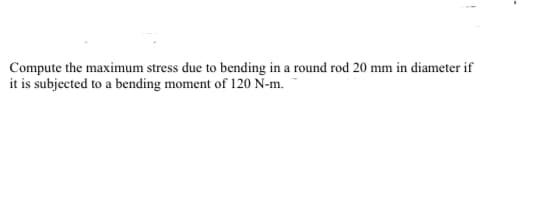 Compute the maximum stress due to bending in a round rod 20 mm in diameter if
it is subjected to a bending moment of 120 N-m.