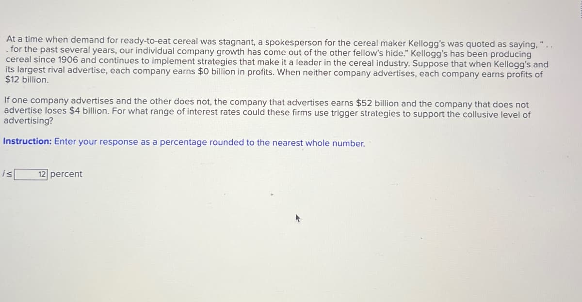 At a time when demand for ready-to-eat cereal was stagnant, a spokesperson for the cereal maker Kellogg's was quoted as saying, "..
. for the past several years, our individual company growth has come out of the other fellow's hide." Kellogg's has been producing
cereal since 1906 and continues to implement strategies that make it a leader in the cereal industry. Suppose that when Kellogg's and
its largest rival advertise, each company earns $0 billion in profits. When neither company advertises, each company earns profits of
$12 billion.
If one company advertises and the other does not, the company that advertises earns $52 billion and the company that does not
advertise loses $4 billion. For what range of interest rates could these firms use trigger strategies to support the collusive level of
advertising?
Instruction: Enter your response as a percentage rounded to the nearest whole number.
is
12 percent
