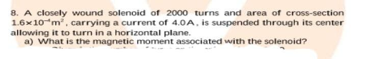 8. A closely wound solenoid of 2000 turns and area of cross-section
1.6x10 m2, carrying a current of 4.0A, is suspended through its center
allowing it to turn in a horizontal plane.
a) What is the magnetic moment associated with the solenoid?
