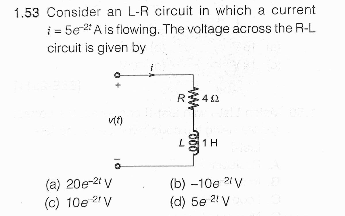 1.53 Consider an L-R circuit in which a current
i = 5e-2t A is flowing. The voltage across the R-L
circuit is given by
V(t)
L1H
(a) 20e-2t V
(c) 10e-2t V
(b) –10e-2t V
(d) 5e-2t V
