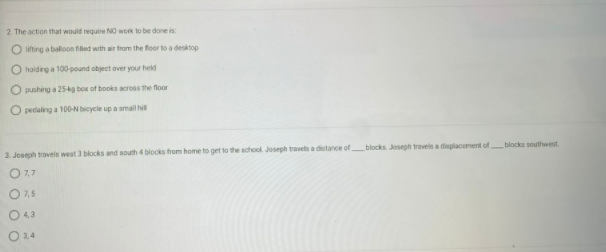 2. The action that would require NO work to be done is
O lifting a balloon filled with air from the floor to a desktop
O holding a 100-pound object over your held
O pushing a 25-kg box of books across the floor
O pedaling a 100-N bicycle up a small hill
3. Joseph travels west 3 blocks and south 4 blocks from home to get to the school Joseph travels a distance of blocks. Joseph travels a displacement of blocks southwest
O 7,7
0 7,5
0 43
0 3,4