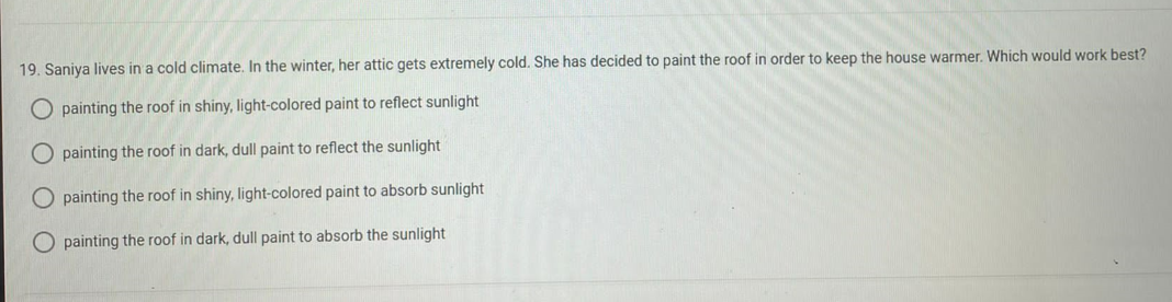 19. Saniya lives in a cold climate. In the winter, her attic gets extremely cold. She has decided to paint the roof in order to keep the house warmer. Which would work best?
O painting the roof in shiny, light-colored paint to reflect sunlight
O
painting the roof in dark, dull paint to reflect the sunlight
painting the roof in shiny, light-colored paint to absorb sunlight
painting the roof in dark, dull paint to absorb the sunlight
оо