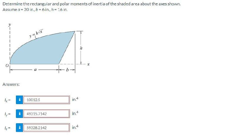 Determine the rectangular and polar moments of inertia of the shaded area about the axes shown.
Assume a = 20 in., b = 6 in, h = 16 in.
y = kva
h
Answers:
k=
10012.5
in.4
1,=
i| 49315.7142
in.4
59328.2142
in.4
