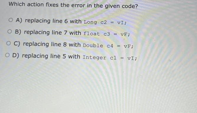Which action fixes the error in the given code?
OA) replacing line 6 with Long c2 = vI;
O B) replacing line 7 with float c3 = vF;
OC) replacing line 8 with Double c4 = vF;
OD) replacing line 5 with Integer c1 = vI;