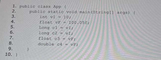 1. public class App {
2.
3.
4.
5.
6.
7.
8.
9.
10. }
}
public static void main(String[] args) {
int vI = 10;
float vF = 100.05f;
Long cl= vI;
long c2= vI;
float c3 = VF;
double c4 = VF;