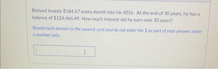 Richard invests $184.67 every month into his 401k. At the end of 30 years, he has a
balance of $124.466.49. How much interest did he earn over 30 years?
Round each answer to the nearest cent and do not enter the $ as part of your answer, enter
a number only.
I