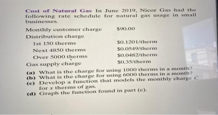 Cost of Natural Gas In June 2019, Nicor Gas had the
following rate schedule for natural gas usage in small
businesses.
Monthly customer charge
Distribution charge
1st 150 therms
Next 4850 therms
Over 5000 therms
$90.00
$0.1201/therm
$0.0549/therm
$0.0482/therm
$0.35/therm
Gas supply charge
(a) What is the charge for using 1000 therms in a month?
(b) What is the charge for using 6000 therms in a month?
(c) Develop a function that models the monthly charge C
for x therms of gas.
(d) Graph the function found in part (c).