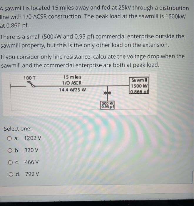 A sawmill is located 15 miles away and fed at 25kV through a distribution
line with 1/0 ACSR construction. The peak load at the sawmill is 1500kW
at 0.866 pf.
There is a small (500kW and 0.95 pf) commercial enterprise outside the
sawmill property, but this is the only other load on the extension.
If you consider only line resistance, calculate the voltage drop when the
sawmill and the commercial enterprise are both at peak load.
100 T
Select one:
O a.
O b.
320 V
O c.
466 V
O d. 799 V
1202 V
15 miles
1/0 ASCR
14.4 KV25 KV
500 KV
0.95 p
Sa wm
1500 KV
0.866 of