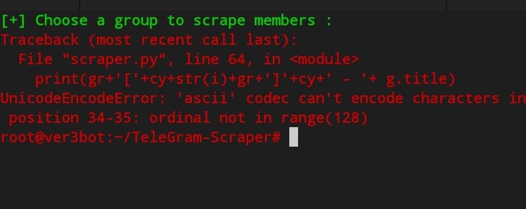 [+] Choose a group to scrape members :
Traceback (most recent call last):
¹+ g.title)
File "scraper.py", line 64, in <module>
print(gr+¹['+cy+str(i)+gr+¹]'+cy+¹
UnicodeEncodeError: 'ascii' codec can't encode characters in
position 34-35: ordinal not in range(128)
root@ver3bot:~/TeleGram-Scraper#