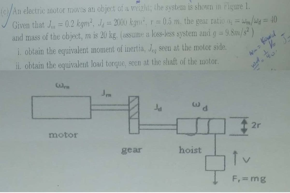 (c)/An electric motor moves an object of a weight; the system is shown in Figure 1.
= Wm/Wa = 40
%3D
%3D
Given that J = 0.2 kgm2, Ja = 2000 kgm, r= 0.5 m, the gear ratio = Wm/wd = 40
%3D
%3D
and mass of the object, m is 20 kg. (assume a loss-less system and g = 9.8m/s² )
i. obtain the equivalent moment of inertia, Jeg seen at the motor side.
ii. obtain the equivalent load torque, scen at the shaft of the motor.
Wen
2r
motor
gear
hoist
F, = mg
T PM
