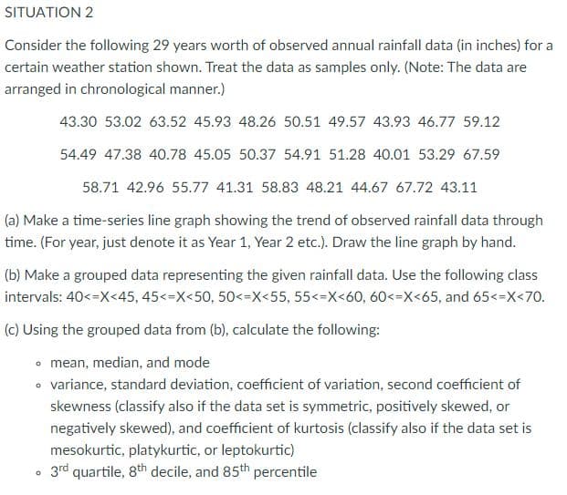 SITUATION 2
Consider the following 29 years worth of observed annual rainfall data (in inches) for a
certain weather station shown. Treat the data as samples only. (Note: The data are
arranged in chronological manner.)
43.30 53.02 63.52 45.93 48.26 50.51 49.57 43.93 46.77 59.12
54.49 47.38 40.78 45.05 50.37 54.91 51.28 40.01 53.29 67.59
58.71 42.96 55.77 41.31 58.83 48.21 44.67 67.72 43.11
(a) Make a time-series line graph showing the trend of observed rainfall data through
time. (For year, just denote it as Year 1, Year 2 etc.). Draw the line graph by hand.
(b) Make a grouped data representing the given rainfall data. Use the following class
intervals: 40<=X<45, 45<=X<50, 50<=X<55, 55<=X<60, 60<=X<65, and 65<=X<70.
(c) Using the grouped data from (b), calculate the following:
• mean, median, and mode
• variance, standard deviation, coefficient of variation, second coefficient of
skewness (classify also if the data set is symmetric, positively skewed, or
negatively skewed), and coefficient of kurtosis (classify also if the data set is
mesokurtic, platykurtic, or leptokurtic)
3rd quartile, 8th decile, and 85th percentile
