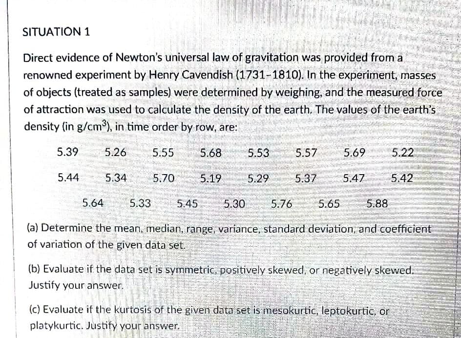 SITUATION 1
Direct evidence of Newton's universal law of gravitation was provided from a
renowned experiment by Henry Cavendish (1731-1810). In the experiment, masses
of objects (treated as samples) were determined by weighing, and the measured force
of attraction was used to calculate the density of the earth, The values of the earth's
density (in g/cm), in time order by row, are:
5.39
5.26
5.55
5.68
5.53
5.57
5.69 5.22
5.44
5.34
5.70
5.19
5.29
5.37
5.47
5.42
5.64
5.33
5.45
5.30
5.76
5.65
5.88
(a) Determine the mean, median, range, variance, standard deviation, and coefficient
of variation of the given data set.
(b) Evaluate if the data set is symmetric, positively skewed, or negatively skewed.
Justify your answer.
(c) Evaluate if the kurtosis of the given data set is mesokurtic, leptokurtic, or
platykurtic. Justify your answer.
