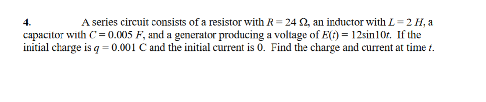 A series circuit consists of a resistor with R=24 Q, an inductor with L = 2 H, a
capacitor with C= 0.005 F, and a generator producing a voltage of E(t) = 12sin10t. If the
initial charge is q = 0.001 C and the initial current is 0. Find the charge and current at time t.
4.
