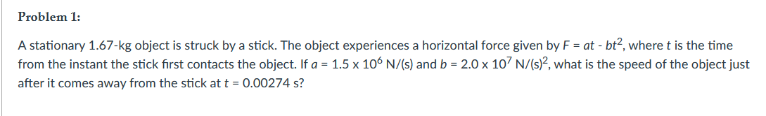 Problem 1:
A stationary 1.67-kg object is struck by a stick. The object experiences a horizontal force given by F = at - bt², where t is the time
from the instant the stick first contacts the object. If a = 1.5 x 106 N/(s) and b = 2.0 x 10' N/(s)², what is the speed of the object just
after it comes away from the stick at t = 0.00274 s?
