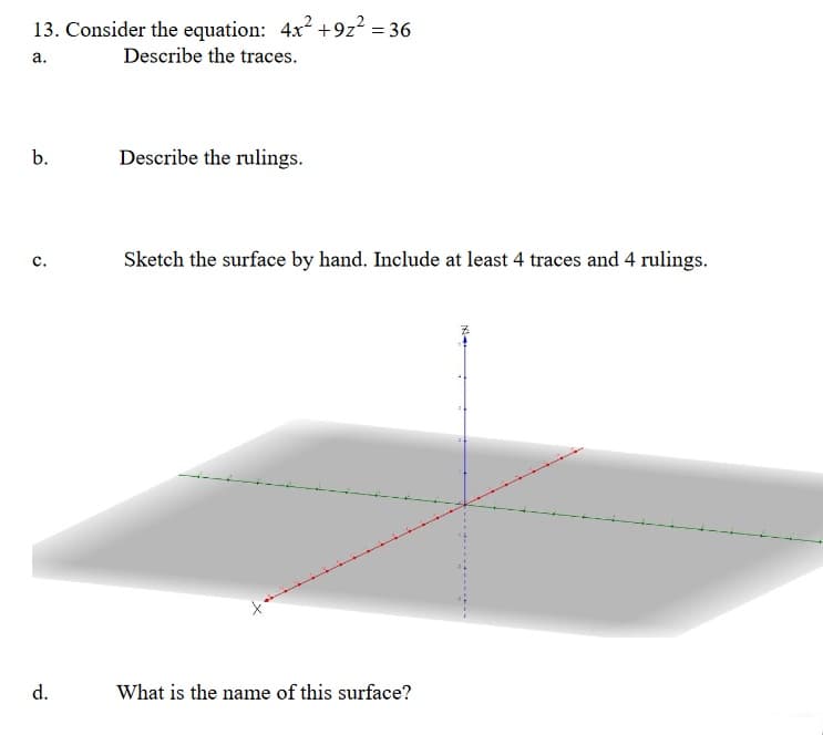 13. Consider the equation: 4x² +9z2 = 36
Describe the traces.
а.
b.
Describe the rulings.
Sketch the surface by hand. Include at least 4 traces and 4 rulings.
с.
What is the name of this surface?
d.
