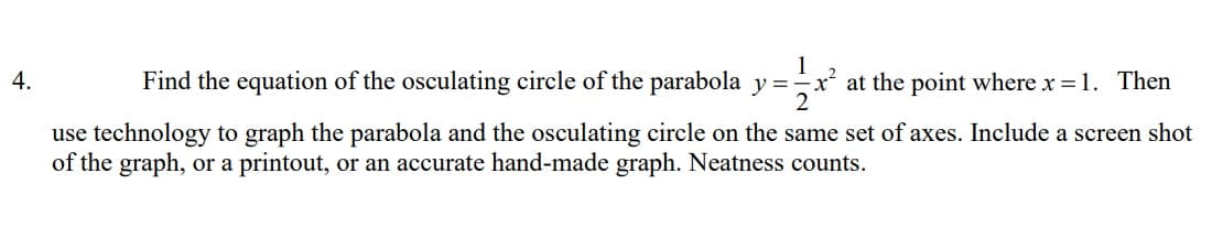 1
at the point where x = 1. Then
2
4.
Find the equation of the osculating circle of the parabola y =-
use technology to graph the parabola and the osculating circle on the same set of axes. Include a screen shot
of the graph, or a printout, or an accurate hand-made graph. Neatness counts.
