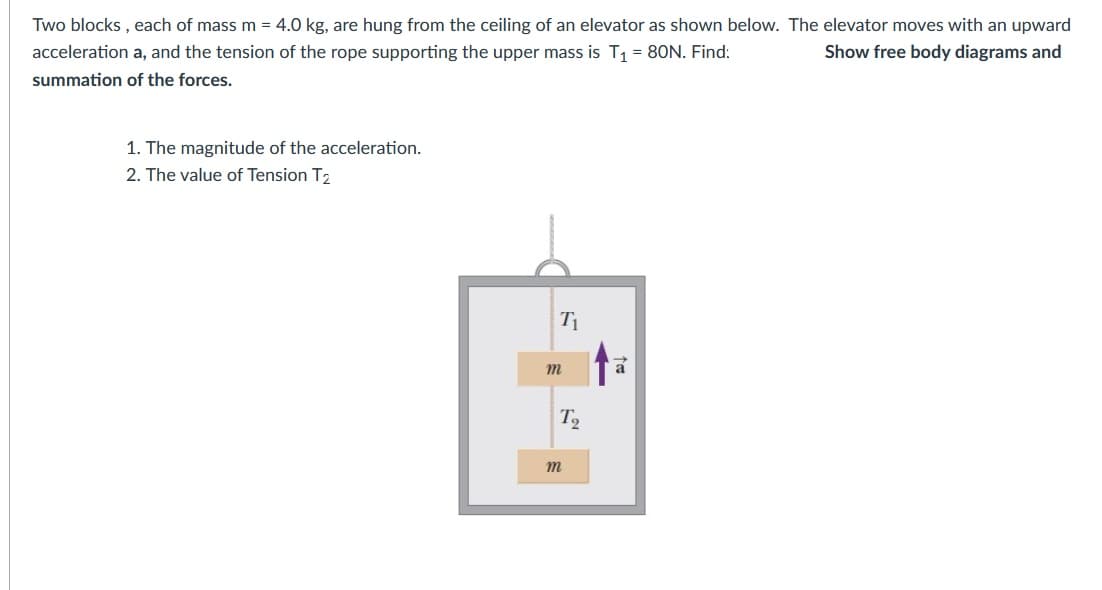 Two blocks , each of mass m = 4.0 kg, are hung from the ceiling of an elevator as shown below. The elevator moves with an upward
acceleration a, and the tension of the rope supporting the upper mass is T1 = 80N. Find:
Show free body diagrams and
summation of the forces.
1. The magnitude of the acceleration.
2. The value of Tension T2
T2
m
