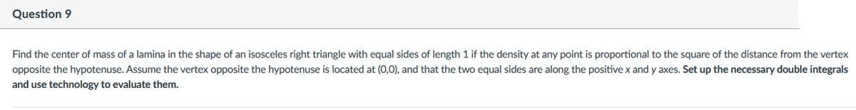 Question 9
Find the center of mass of a lamina in the shape of an isosceles right triangle with equal sides of length 1 if the density at any point is proportional to the square of the distance from the vertex
opposite the hypotenuse. Assume the vertex opposite the hypotenuse is located at (0,0), and that the two equal sides are along the positive x and y axes. Set up the necessary double integrals
and use technology to evaluate them.
