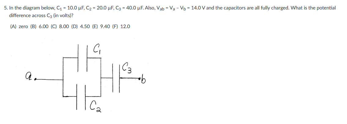 5. In the diagram below, C1 = 10.0 µF, C2 = 20.0 µF, C3 = 40.0 µF. Also, Vab = Va - Vb = 14.0 V and the capacitors are all fully charged. What is the potential
difference across C3 (in volts)?
(A) zero (B) 6.00 (C) 8.00 (D) 4.50 (E) 9.40 (F) 12.0
