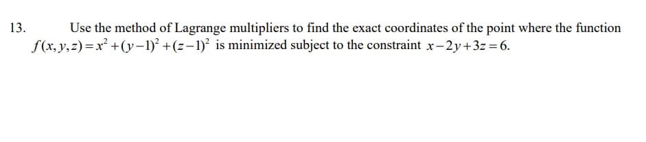 Use the method of Lagrange multipliers to find the exact coordinates of the point where the function
f (x, y,z)=x² +(y-1)² +(z-1)² is minimized subject to the constraint x-2y+3z = 6.
13.
